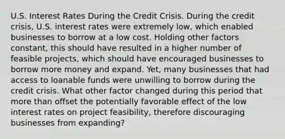 U.S. Interest Rates During the Credit Crisis. During the credit crisis, U.S. interest rates were extremely low, which enabled businesses to borrow at a low cost. Holding other factors constant, this should have resulted in a higher number of feasible projects, which should have encouraged businesses to borrow more money and expand. Yet, many businesses that had access to loanable funds were unwilling to borrow during the credit crisis. What other factor changed during this period that <a href='https://www.questionai.com/knowledge/keWHlEPx42-more-than' class='anchor-knowledge'>more than</a> offset the potentially favorable effect of the low interest rates on project feasibility, therefore discouraging businesses from expanding?