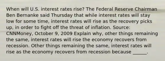 When will U.S. interest rates​ rise? The Federal Reserve Chairman Ben Bernanke said Thursday that while interest rates will stay low for some​ time, interest rates will rise as the recovery picks​ up, in order to fight off the threat of inflation. ​Source: CNNMoney, October​ 9, 2009 Explain​ why, other things remaining the​ same, interest rates will rise the economy recovers from recession. Other things remaining the​ same, interest rates will rise as the economy recovers from recession because​ ______.