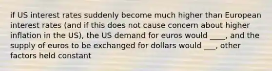 if US interest rates suddenly become much higher than European interest rates (and if this does not cause concern about higher inflation in the US), the US demand for euros would ____, and the supply of euros to be exchanged for dollars would ___, other factors held constant