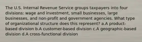 The U.S. Internal Revenue Service groups taxpayers into four divisions: wage and investment, small businesses, large businesses, and non-profit and government agencies. What type of organizational structure does this represent? a.A product-based division b.A customer-based division c.A geographic-based division d.A cross-functional division