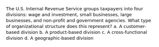 The U.S. Internal Revenue Service groups taxpayers into four divisions: wage and investment, small businesses, large businesses, and non-profit and government agencies. What type of organizational structure does this represent? a. A customer-based division b. A product-based division c. A cross-functional division d. A geographic-based division