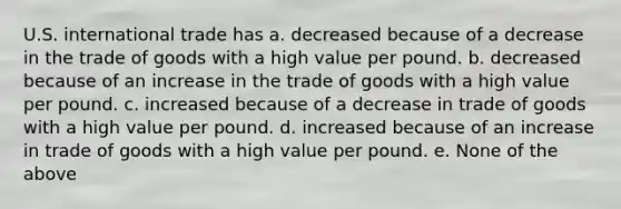 U.S. international trade has a. decreased because of a decrease in the trade of goods with a high value per pound. b. decreased because of an increase in the trade of goods with a high value per pound. c. increased because of a decrease in trade of goods with a high value per pound. d. increased because of an increase in trade of goods with a high value per pound. e. None of the above