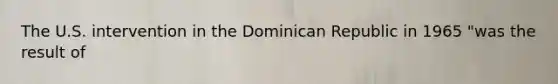 The U.S. intervention in the Dominican Republic in 1965 "was the result of