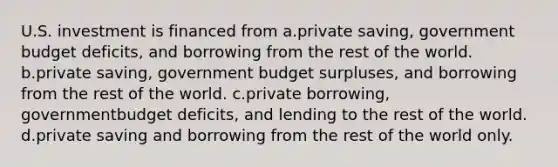 U.S. investment is financed from a.private saving, government budget deficits, and borrowing from the rest of the world. b.private saving, government budget surpluses, and borrowing from the rest of the world. c.private borrowing, governmentbudget deficits, and lending to the rest of the world. d.private saving and borrowing from the rest of the world only.