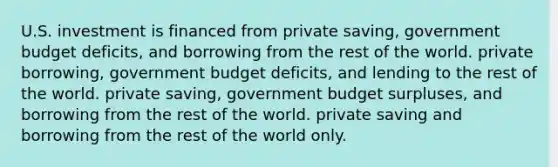 U.S. investment is financed from private saving, government budget deficits, and borrowing from the rest of the world. private borrowing, government budget deficits, and lending to the rest of the world. private saving, government budget surpluses, and borrowing from the rest of the world. private saving and borrowing from the rest of the world only.