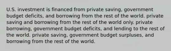 U.S. investment is financed from private saving, government budget deficits, and borrowing from the rest of the world. private saving and borrowing from the rest of the world only. private borrowing, government budget deficits, and lending to the rest of the world. private saving, government budget surpluses, and borrowing from the rest of the world.