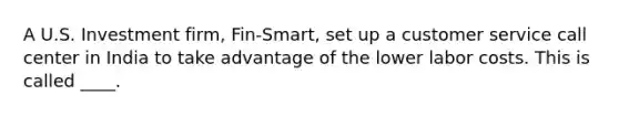 A U.S. Investment firm, Fin-Smart, set up a customer service call center in India to take advantage of the lower labor costs. This is called ____.