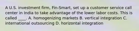 A U.S. investment firm, Fin-Smart, set up a customer service call center in India to take advantage of the lower labor costs. This is called ____. A. homogenizing markets B. vertical integration C. international outsourcing D. horizontal integration