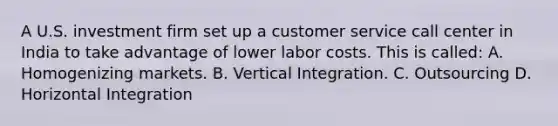 A U.S. investment firm set up a customer service call center in India to take advantage of lower labor costs. This is called: A. Homogenizing markets. B. Vertical Integration. C. Outsourcing D. Horizontal Integration