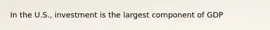 In the U.S., investment is the largest component of GDP