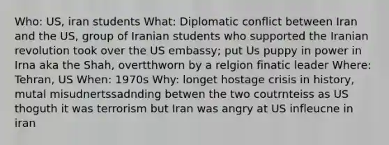 Who: US, iran students What: Diplomatic conflict between Iran and the US, group of Iranian students who supported the Iranian revolution took over the US embassy; put Us puppy in power in Irna aka the Shah, overtthworn by a relgion finatic leader Where: Tehran, US When: 1970s Why: longet hostage crisis in history, mutal misudnertssadnding betwen the two coutrnteiss as US thoguth it was terrorism but Iran was angry at US infleucne in iran