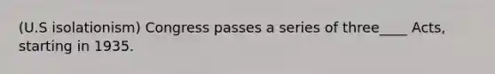 (U.S isolationism) Congress passes a series of three____ Acts, starting in 1935.