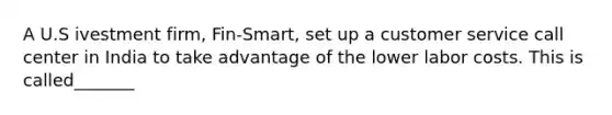 A U.S ivestment firm, Fin-Smart, set up a customer service call center in India to take advantage of the lower labor costs. This is called_______