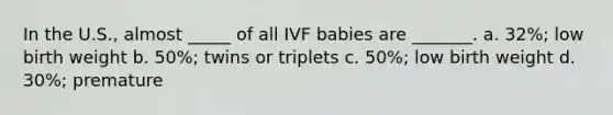 In the U.S., almost _____ of all IVF babies are _______. a. 32%; low birth weight b. 50%; twins or triplets c. 50%; low birth weight d. 30%; premature