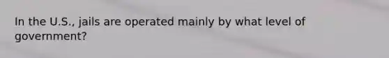In the U.S., jails are operated mainly by what level of government?