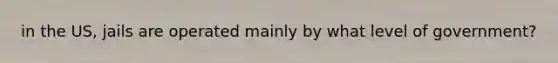 in the US, jails are operated mainly by what level of government?