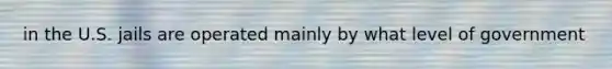 in the U.S. jails are operated mainly by what level of government