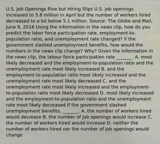 U.S. Job Openings Rise but Hiring Slips U.S. job openings increased to 5.8 million in April but the number of workers hired decreased to a bit below 5.1 million. ​Source: The Globe and Mail​, June​ 9, 2016 Using the information in the news​ clip, how do you predict the labor force participation​ rate, employment-to-population​ ratio, and unemployment rate​ changed? If the government slashed unemployment​ benefits, how would the numbers in the news clip​ change? Why? Given the information in the news​ clip, the labour force participation rate​ _______. A. most likely decreased and the​ employment-to-population ratio and the unemployment rate most likely increased B. and the​ employment-to-population ratio most likely increased and the unemployment rate most likely decreased C. and the unemployment rate most likely increased and the​ employment-to-population ratio most likely decreased D. most likely increased and the​ employment-to-population ratio and the unemployment rate most likely decreased If the government slashed unemployment​ benefits, _______. A. the number of workers hired would decrease B. the number of job openings would increase C. the number of workers hired would increase D. neither the number of workers hired nor the number of job openings would change