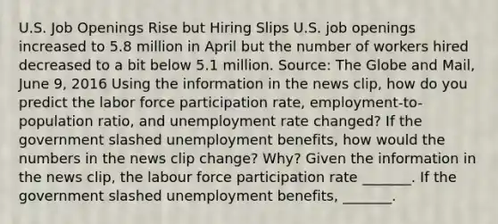 U.S. Job Openings Rise but Hiring Slips U.S. job openings increased to 5.8 million in April but the number of workers hired decreased to a bit below 5.1 million. ​Source: The Globe and Mail​, June​ 9, 2016 Using the information in the news​ clip, how do you predict the labor force participation​ rate, employment-to-population​ ratio, and unemployment rate​ changed? If the government slashed unemployment​ benefits, how would the numbers in the news clip​ change? Why? Given the information in the news​ clip, the labour force participation rate​ _______. If the government slashed unemployment​ benefits, _______.