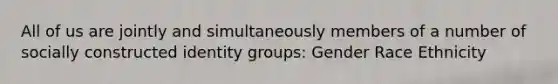 All of us are jointly and simultaneously members of a number of socially constructed identity groups: Gender Race Ethnicity