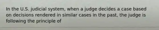 In the U.S. judicial system, when a judge decides a case based on decisions rendered in similar cases in the past, the judge is following the principle of