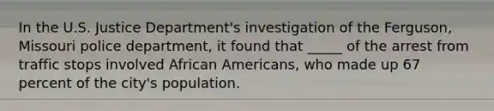 In the U.S. Justice Department's investigation of the Ferguson, Missouri police department, it found that _____ of the arrest from traffic stops involved African Americans, who made up 67 percent of the city's population.