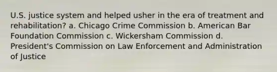 U.S. justice system and helped usher in the era of treatment and rehabilitation? a. Chicago Crime Commission b. American Bar Foundation Commission c. Wickersham Commission d. President's Commission on Law Enforcement and Administration of Justice