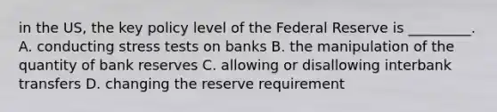 in the US, the key policy level of the Federal Reserve is _________. A. conducting stress tests on banks B. the manipulation of the quantity of bank reserves C. allowing or disallowing interbank transfers D. changing the reserve requirement