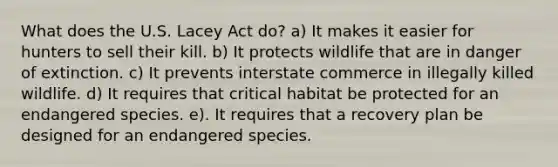 What does the U.S. Lacey Act do? a) It makes it easier for hunters to sell their kill. b) It protects wildlife that are in danger of extinction. c) It prevents interstate commerce in illegally killed wildlife. d) It requires that critical habitat be protected for an endangered species. e). It requires that a recovery plan be designed for an endangered species.