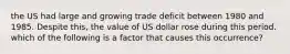 the US had large and growing trade deficit between 1980 and 1985. Despite this, the value of US dollar rose during this period. which of the following is a factor that causes this occurrence?