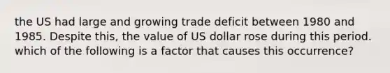 the US had large and growing trade deficit between 1980 and 1985. Despite this, the value of US dollar rose during this period. which of the following is a factor that causes this occurrence?