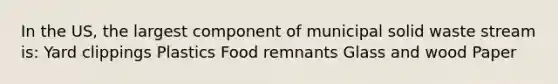 In the US, the largest component of municipal solid waste stream is: Yard clippings Plastics Food remnants Glass and wood Paper