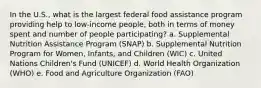 In the U.S., what is the largest federal food assistance program providing help to low-income people, both in terms of money spent and number of people participating? a. Supplemental Nutrition Assistance Program (SNAP) b. Supplemental Nutrition Program for Women, Infants, and Children (WIC) c. United Nations Children's Fund (UNICEF) d. World Health Organization (WHO) e. Food and Agriculture Organization (FAO)