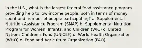 In the U.S., what is the largest federal food assistance program providing help to low-income people, both in terms of money spent and number of people participating? a. Supplemental Nutrition Assistance Program (SNAP) b. Supplemental Nutrition Program for Women, Infants, and Children (WIC) c. United Nations Children's Fund (UNICEF) d. World Health Organization (WHO) e. Food and Agriculture Organization (FAO)