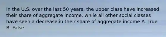 In the U.S. over the last 50 years, the upper class have increased their share of aggregate income, while all other social classes have seen a decrease in their share of aggregate income A. True B. False