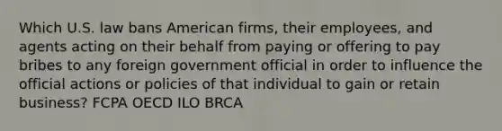 Which U.S. law bans American firms, their employees, and agents acting on their behalf from paying or offering to pay bribes to any foreign government official in order to influence the official actions or policies of that individual to gain or retain business? FCPA OECD ILO BRCA