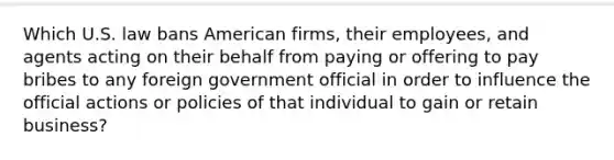 Which U.S. law bans American firms, their employees, and agents acting on their behalf from paying or offering to pay bribes to any foreign government official in order to influence the official actions or policies of that individual to gain or retain business?