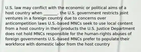 U.S. law may conflict with the economic or political aims of a host country when _______. the U.S. government restricts joint ventures in a foreign country due to concerns over anticompetition laws U.S.-based MNCs seek to use local content from a host country in their products the U.S. Justice Department does not hold MNCs responsible for the human-rights abuses of foreign governments U.S.-based MNCs prefer to populate their workforce with domestic labor from the host country