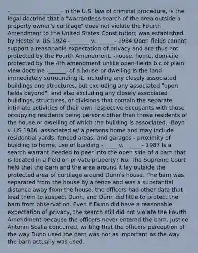 -______ _____ ______- in the U.S. law of criminal procedure, is the legal doctrine that a "warrantless search of the area outside a property owner's curtilage" does not violate the Fourth Amendment to the United States Constitution; was established by Hester v. US 1924 -_______ v. ______- 1984 Open fields cannot support a reasonable expectation of privacy and are thus not protected by the Fourth Amendment. -house, home, domicile protected by the 4th amendment unlike open-fields b.c of plain view doctrine -______- of a house or dwelling is the land immediately surrounding it, including any closely associated buildings and structures, but excluding any associated "open fields beyond", and also excluding any closely associated buildings, structures, or divisions that contain the separate intimate activities of their own respective occupants with those occupying residents being persons other than those residents of the house or dwelling of which the building is associated. -Boyd v. US 1986 -associated w/ a persons home and may include residential yards, fenced areas, and garages - proximity of building to home, use of building -_____ v. ______- 1987 Is a search warrant needed to peer into the open side of a barn that is located in a field on private property? No. The Supreme Court held that the barn and the area around it lay outside the protected area of curtilage around Dunn's house. The barn was separated from the house by a fence and was a substantial distance away from the house, the officers had other data that lead them to suspect Dunn, and Dunn did little to protect the barn from observation. Even if Dunn did have a reasonable expectation of privacy, the search still did not violate the Fourth Amendment because the officers never entered the barn. Justice Antonin Scalia concurred, writing that the officers perception of the way Dunn used the barn was not as important as the way the barn actually was used.