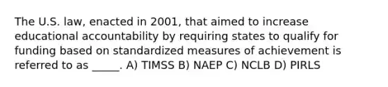 The U.S. law, enacted in 2001, that aimed to increase educational accountability by requiring states to qualify for funding based on standardized measures of achievement is referred to as _____. A) TIMSS B) NAEP C) NCLB D) PIRLS