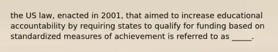 the US law, enacted in 2001, that aimed to increase educational accountability by requiring states to qualify for funding based on standardized measures of achievement is referred to as _____.