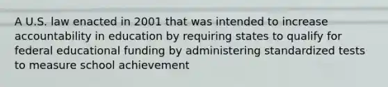 A U.S. law enacted in 2001 that was intended to increase accountability in education by requiring states to qualify for federal educational funding by administering standardized tests to measure school achievement