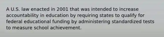 A U.S. law enacted in 2001 that was intended to increase accountability in education by requiring states to qualify for federal educational funding by administering standardized tests to measure school achievement.