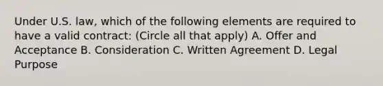 Under U.S. law, which of the following elements are required to have a valid contract: (Circle all that apply) A. Offer and Acceptance B. Consideration C. Written Agreement D. Legal Purpose