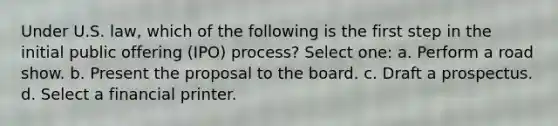 Under U.S. law, which of the following is the first step in the initial public offering (IPO) process? Select one: a. Perform a road show. b. Present the proposal to the board. c. Draft a prospectus. d. Select a financial printer.