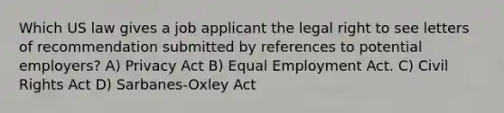 Which US law gives a job applicant the legal right to see letters of recommendation submitted by references to potential employers? A) Privacy Act B) Equal Employment Act. C) Civil Rights Act D) Sarbanes-Oxley Act