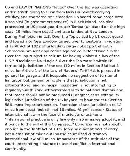 US and LAW OF NATIONS *Facts:* Over the Top was operating under British going to Cuba from New Brunswick carrying whiskey and chartered by Schroeder- unloaded some cargo onto a sea sled (in government service) in Block Island- sea sled proceeded to US coast guard cutter Tampa (unloaded on the high seas- 19 miles from coast) and also landed at New London. During Prohibition in U.S. Over the Top seized by US coast guard and towed into New London- turned over to customs in violation of Tariff Act of 1922 of unloading cargo not at port of entry Schroeder- brought application against collector *Issue:* Is the Over the Top subject to seizure for having violated a law of the U.S.? *Decision:* No *Logic:* Over the Top wasn't within US territorial jurisdiction of the sea (12 miles in Section 586 but 3 miles for Article 1 of the Law of Nations) Tariff Act is phrased in general language and it bespeaks no suggestion of territorial limitation but general principle is that jurisdiction is not extraterritorial and municipal legislation is not attempting to regulate/punish conduct performed outside national domain and that intent should not be presumed (Congress can't extend its legislative jurisdiction of the US beyond its boundaries). Section 586- most important section. Extension of sea jurisdiction to 12 miles from coast, but still not 19 miles. *Significance:* Status of international law in the face of municipal enactment: "international practice is only law only insofar as we adopt it, and it bends to the will of the Congress..." Congress was not specific enough in the Tariff Act of 1922 (only said not at port of entry, not x-amount of miles out) so the court used customary international law of 3 miles. Importance of the attitudes of the court, interpreting a statute to avoid conflict in international community.