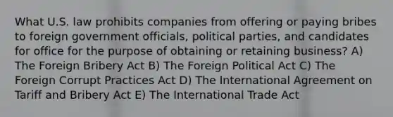 What U.S. law prohibits companies from offering or paying bribes to foreign government officials, political parties, and candidates for office for the purpose of obtaining or retaining business? A) The Foreign Bribery Act B) The Foreign Political Act C) The Foreign Corrupt Practices Act D) The International Agreement on Tariff and Bribery Act E) The International Trade Act