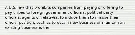 A U.S. law that prohibits companies from paying or offering to pay bribes to foreign government officials, political party officials, agents or relatives, to induce them to misuse their official position, such as to obtain new business or maintain an existing business is the