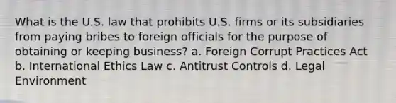 What is the U.S. law that prohibits U.S. firms or its subsidiaries from paying bribes to foreign officials for the purpose of obtaining or keeping business? a. Foreign Corrupt Practices Act b. International Ethics Law c. Antitrust Controls d. Legal Environment